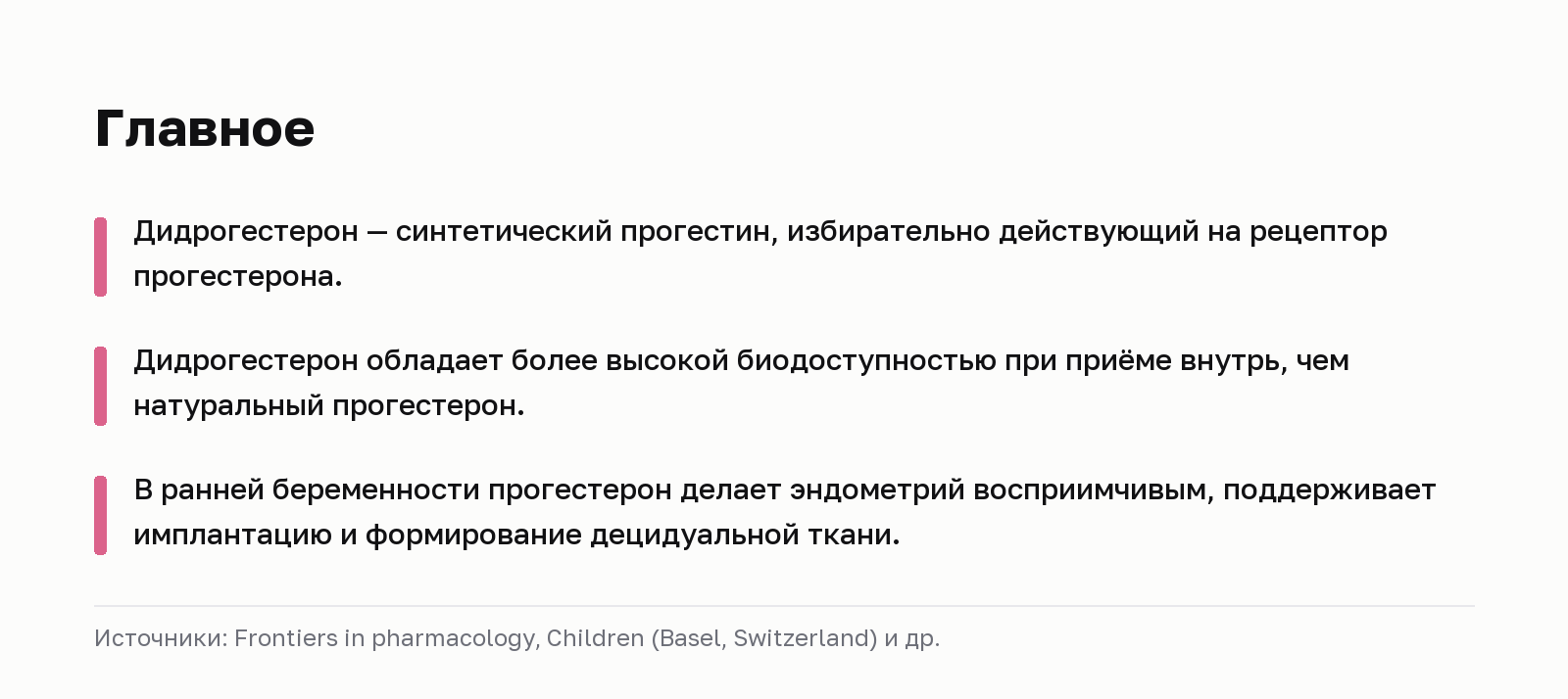 Главное. Дидрогестерон — синтетический прогестин, избирательно действующий на рецептор прогестерона. Дидрогестерон обладает более высокой биодоступностью при приёме внутрь, чем натуральный прогестерон. В ранней беременности прогестерон делает эндометрий восприимчивым, поддерживает имплантацию и формирование децидуальной ткани. Источники: Frontiers in pharmacology, Children (Basel, Switzerland) и др.