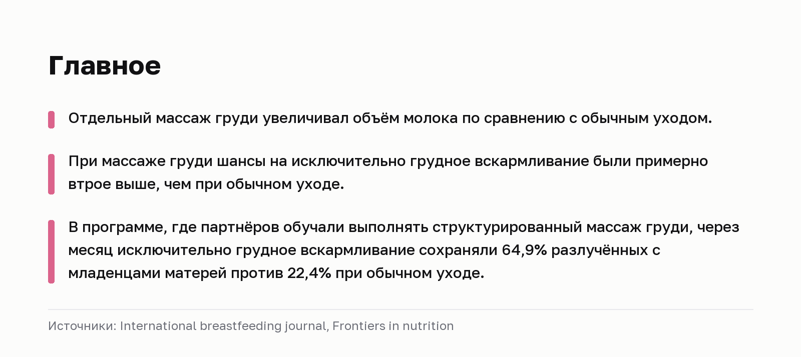 Главное. Отдельный массаж груди увеличивал объём молока по сравнению с обычным уходом. При массаже груди шансы на исключительно грудное вскармливание были примерно втрое выше, чем при обычном уходе. В программе, где партнёров обучали выполнять структурированный массаж груди, через месяц исключительно грудное вскармливание сохраняли 64,9% разлучённых с младенцами матерей против 22,4% при обычном уходе. Источники: International breastfeeding journal, Frontiers in nutrition.
