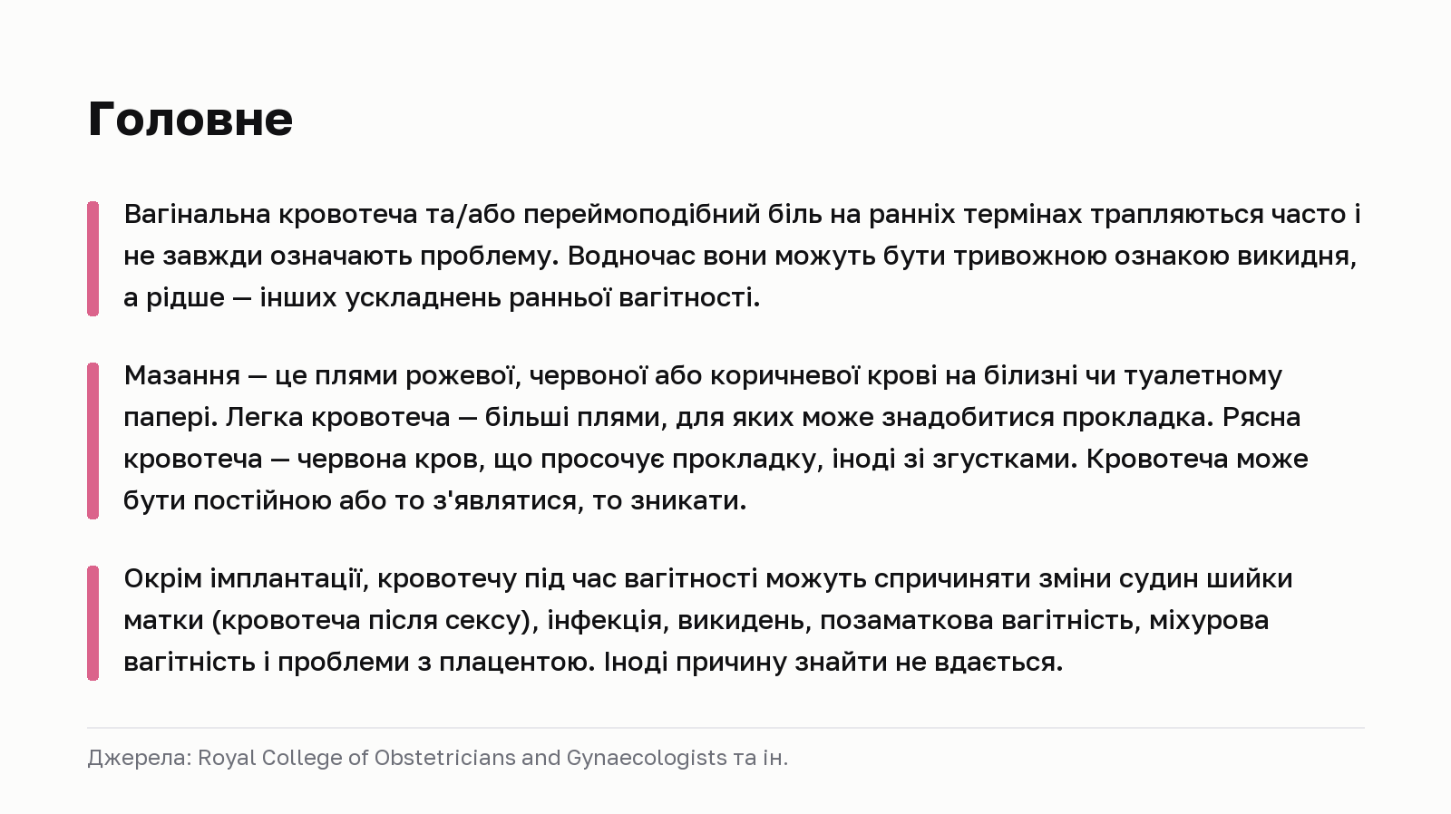 Головне. Вагінальна кровотеча та/або переймоподібний біль на ранніх термінах трапляються часто і не завжди означають проблему. Водночас вони можуть бути тривожною ознакою викидня, а рідше — інших ускладнень ранньої вагітності. Мазання — це плями рожевої, червоної або коричневої крові на білизні чи туалетному папері. Легка кровотеча — більші плями, для яких може знадобитися прокладка. Рясна кровотеча — червона кров, що просочує прокладку, іноді зі згустками. Кровотеча може бути постійною або то з'являтися, то зникати. Окрім імплантації, кровотечу під час вагітності можуть спричиняти зміни судин шийки матки (кровотеча після сексу), інфекція, викидень, позаматкова вагітність, міхурова вагітність і проблеми з плацентою. Іноді причину знайти не вдається. Джерела: Royal College of Obstetricians and Gynaecologists та ін.