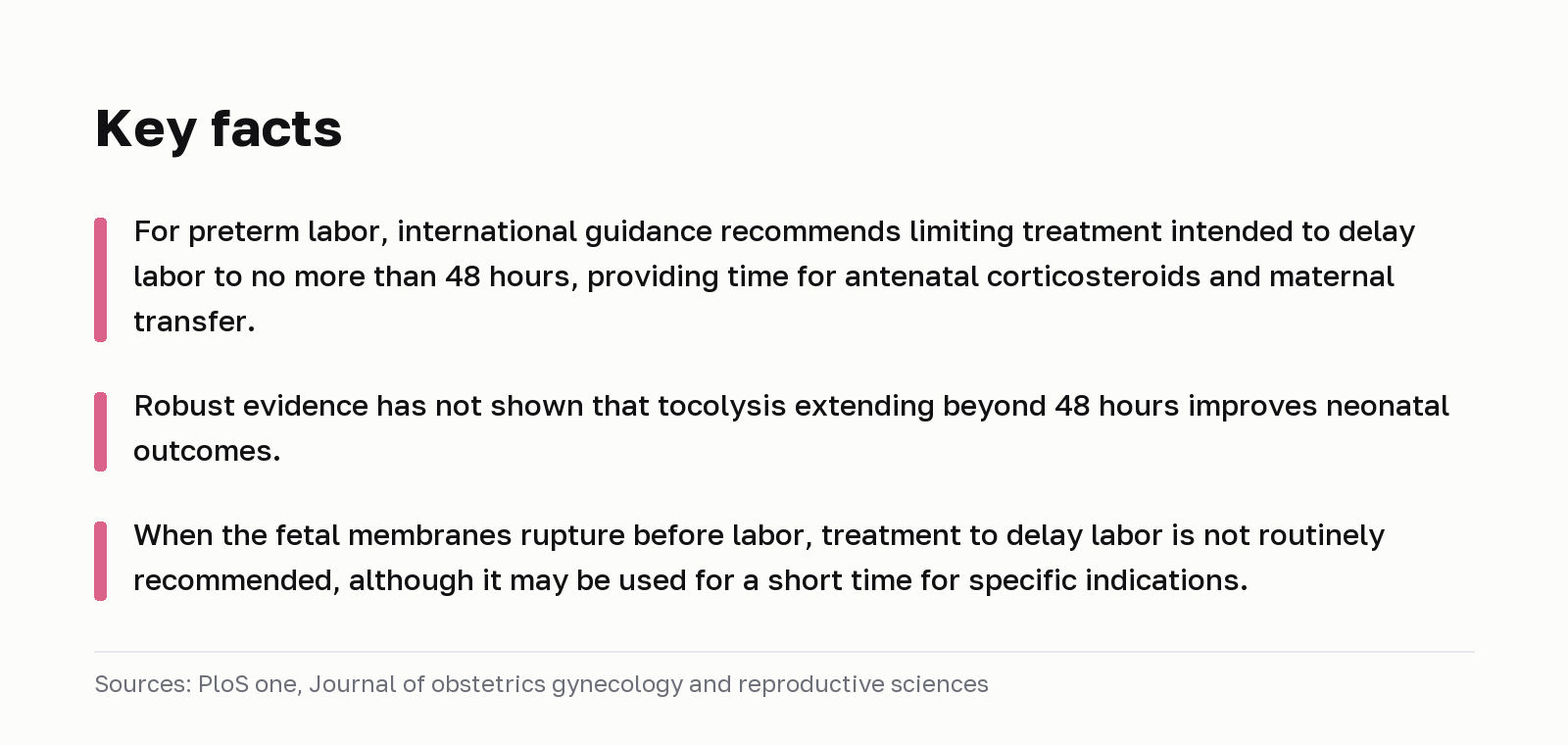Key facts. For preterm labor, international guidance recommends limiting treatment intended to delay labor to no more than 48 hours, providing time for antenatal corticosteroids and maternal transfer. Robust evidence has not shown that tocolysis extending beyond 48 hours improves neonatal outcomes. When the fetal membranes rupture before labor, treatment to delay labor is not routinely recommended, although it may be used for a short time for specific indications. Sources: PloS one, Journal of obstetrics gynecology and reproductive sciences.