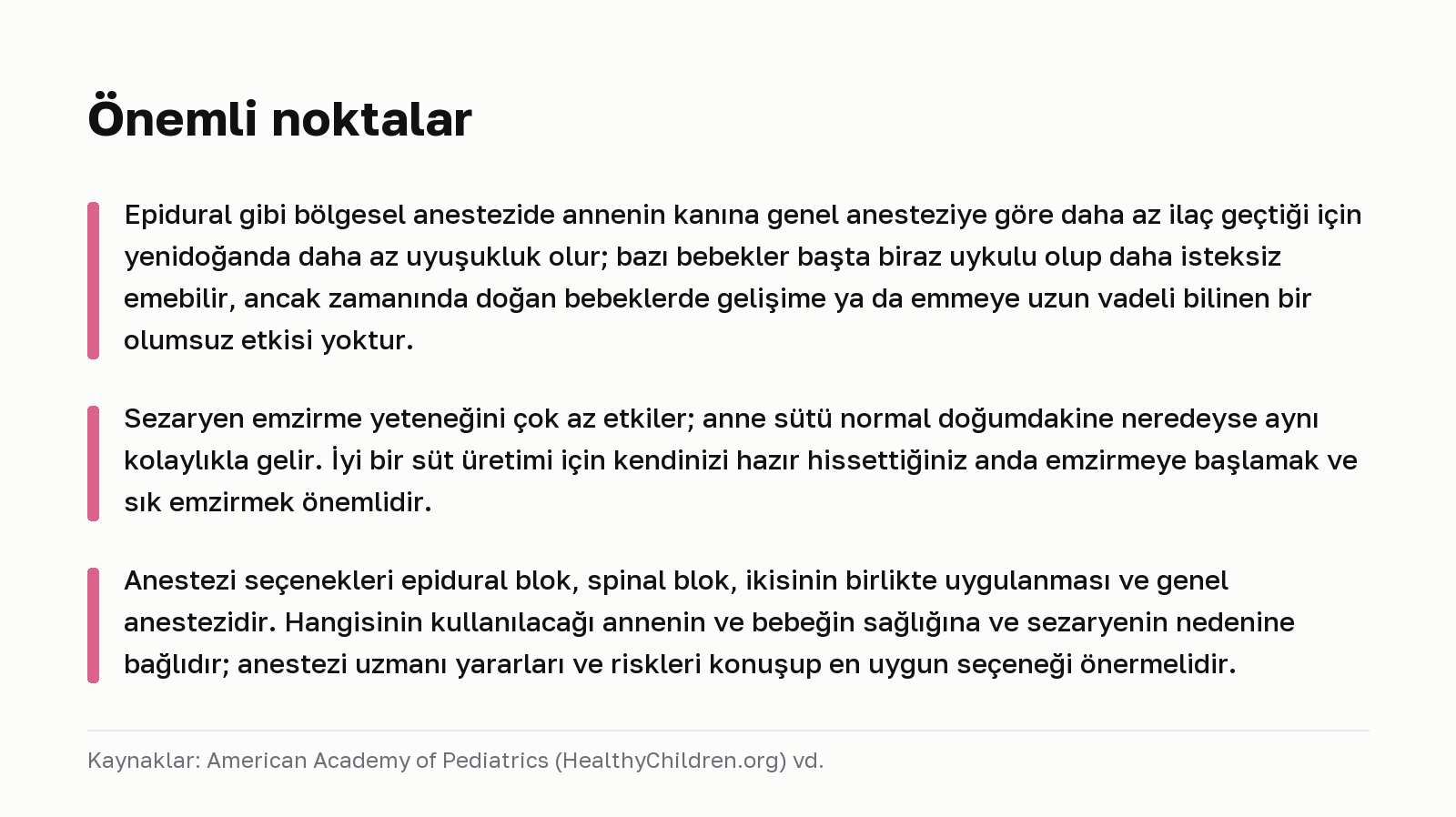 Önemli noktalar. Epidural gibi bölgesel anestezide annenin kanına genel anesteziye göre daha az ilaç geçtiği için yenidoğanda daha az uyuşukluk olur; bazı bebekler başta biraz uykulu olup daha isteksiz emebilir, ancak zamanında doğan bebeklerde gelişime ya da emmeye uzun vadeli bilinen bir olumsuz etkisi yoktur. Sezaryen emzirme yeteneğini çok az etkiler; anne sütü normal doğumdakine neredeyse aynı kolaylıkla gelir. İyi bir süt üretimi için kendinizi hazır hissettiğiniz anda emzirmeye başlamak ve sık emzirmek önemlidir. Anestezi seçenekleri epidural blok, spinal blok, ikisinin birlikte uygulanması ve genel anestezidir. Hangisinin kullanılacağı annenin ve bebeğin sağlığına ve sezaryenin nedenine bağlıdır; anestezi uzmanı yararları ve riskleri konuşup en uygun seçeneği önermelidir. Kaynaklar: American Academy of Pediatrics (HealthyChildren.org) vd.