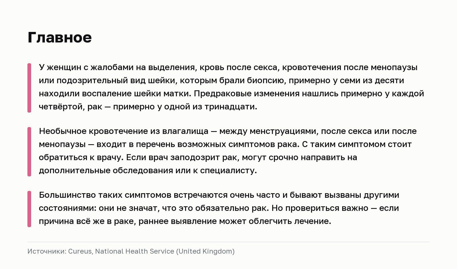 Главное. У женщин с жалобами на выделения, кровь после секса, кровотечения после менопаузы или подозрительный вид шейки, которым брали биопсию, примерно у семи из десяти находили воспаление шейки матки. Предраковые изменения нашлись примерно у каждой четвёртой, рак — примерно у одной из тринадцати. Необычное кровотечение из влагалища — между менструациями, после секса или после менопаузы — входит в перечень возможных симптомов рака. С таким симптомом стоит обратиться к врачу. Если врач заподозрит рак, могут срочно направить на дополнительные обследования или к специалисту. Большинство таких симптомов встречаются очень часто и бывают вызваны другими состояниями: они не значат, что это обязательно рак. Но провериться важно — если причина всё же в раке, раннее выявление может облегчить лечение. Источники: Cureus, National Health Service (United Kingdom).