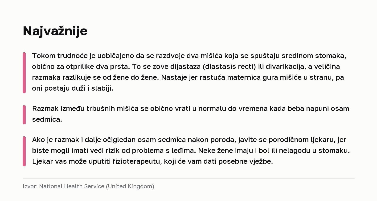 Najvažnije. Tokom trudnoće je uobičajeno da se razdvoje dva mišića koja se spuštaju sredinom stomaka, obično za otprilike dva prsta. To se zove dijastaza (diastasis recti) ili divarikacija, a veličina razmaka razlikuje se od žene do žene. Nastaje jer rastuća maternica gura mišiće u stranu, pa oni postaju duži i slabiji. Razmak između trbušnih mišića se obično vrati u normalu do vremena kada beba napuni osam sedmica. Ako je razmak i dalje očigledan osam sedmica nakon poroda, javite se porodičnom ljekaru, jer biste mogli imati veći rizik od problema s leđima. Neke žene imaju i bol ili nelagodu u stomaku. Ljekar vas može uputiti fizioterapeutu, koji će vam dati posebne vježbe. Izvor: National Health Service (United Kingdom).