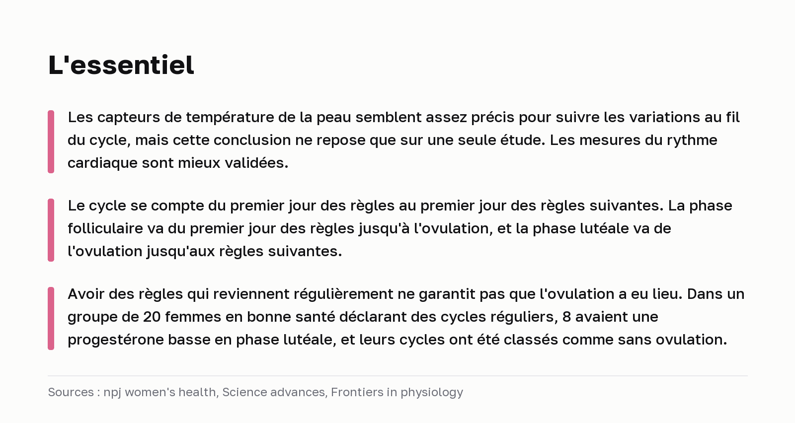 L'essentiel. Les capteurs de température de la peau semblent assez précis pour suivre les variations au fil du cycle, mais cette conclusion ne repose que sur une seule étude. Les mesures du rythme cardiaque sont mieux validées. Le cycle se compte du premier jour des règles au premier jour des règles suivantes. La phase folliculaire va du premier jour des règles jusqu'à l'ovulation, et la phase lutéale va de l'ovulation jusqu'aux règles suivantes. Avoir des règles qui reviennent régulièrement ne garantit pas que l'ovulation a eu lieu. Dans un groupe de 20 femmes en bonne santé déclarant des cycles réguliers, 8 avaient une progestérone basse en phase lutéale, et leurs cycles ont été classés comme sans ovulation. Sources : npj women's health, Science advances, Frontiers in physiology.