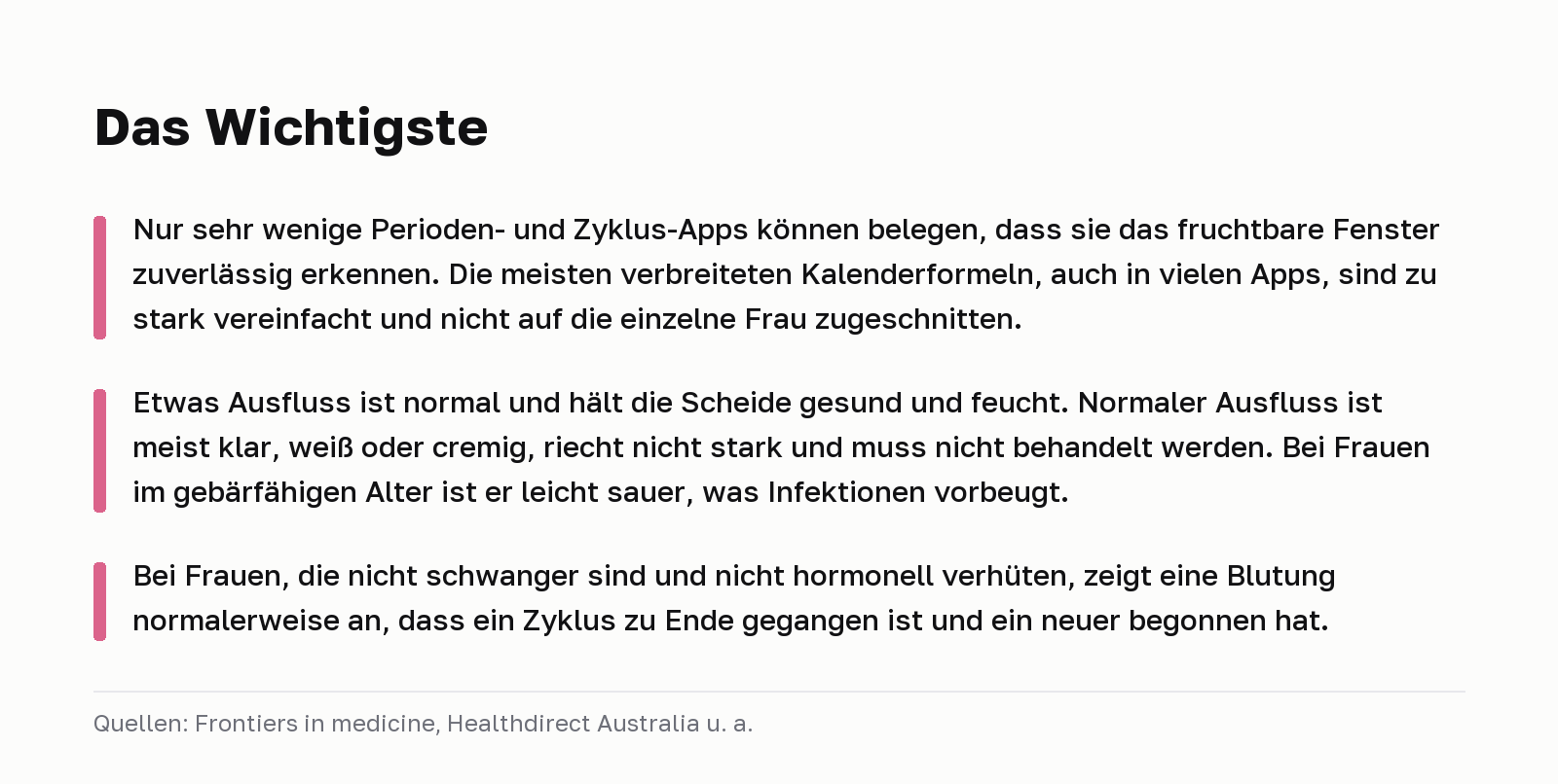 Das Wichtigste. Nur sehr wenige Perioden- und Zyklus-Apps können belegen, dass sie das fruchtbare Fenster zuverlässig erkennen. Die meisten verbreiteten Kalenderformeln, auch in vielen Apps, sind zu stark vereinfacht und nicht auf die einzelne Frau zugeschnitten. Etwas Ausfluss ist normal und hält die Scheide gesund und feucht. Normaler Ausfluss ist meist klar, weiß oder cremig, riecht nicht stark und muss nicht behandelt werden. Bei Frauen im gebärfähigen Alter ist er leicht sauer, was Infektionen vorbeugt. Bei Frauen, die nicht schwanger sind und nicht hormonell verhüten, zeigt eine Blutung normalerweise an, dass ein Zyklus zu Ende gegangen ist und ein neuer begonnen hat. Quellen: Frontiers in medicine, Healthdirect Australia u. a.