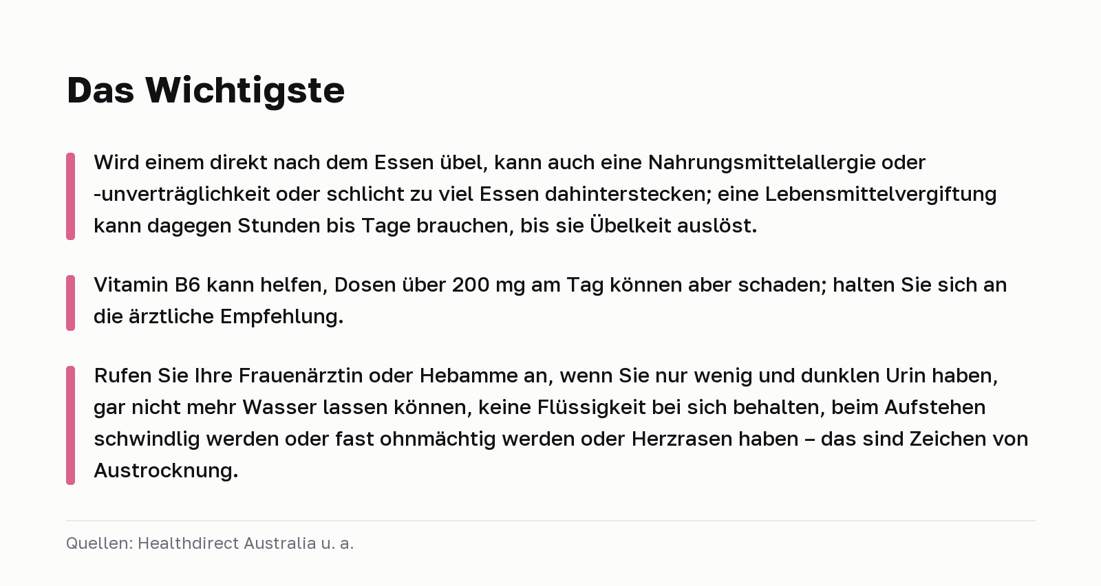 Das Wichtigste. Wird einem direkt nach dem Essen übel, kann auch eine Nahrungsmittelallergie oder -unverträglichkeit oder schlicht zu viel Essen dahinterstecken; eine Lebensmittelvergiftung kann dagegen Stunden bis Tage brauchen, bis sie Übelkeit auslöst. Vitamin B6 kann helfen, Dosen über 200 mg am Tag können aber schaden; halten Sie sich an die ärztliche Empfehlung. Rufen Sie Ihre Frauenärztin oder Hebamme an, wenn Sie nur wenig und dunklen Urin haben, gar nicht mehr Wasser lassen können, keine Flüssigkeit bei sich behalten, beim Aufstehen schwindlig werden oder fast ohnmächtig werden oder Herzrasen haben – das sind Zeichen von Austrocknung. Quellen: Healthdirect Australia u. a.