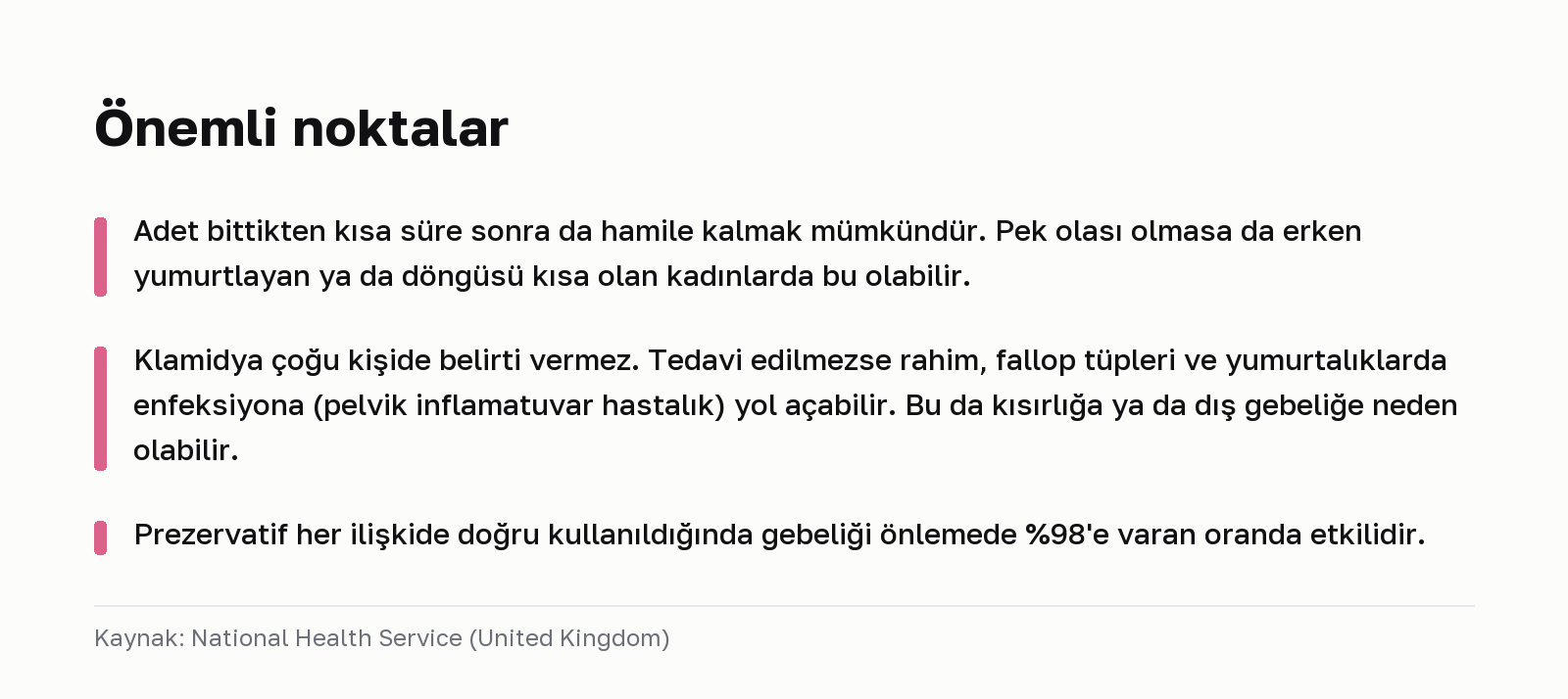 Önemli noktalar. Adet bittikten kısa süre sonra da hamile kalmak mümkündür. Pek olası olmasa da erken yumurtlayan ya da döngüsü kısa olan kadınlarda bu olabilir. Klamidya çoğu kişide belirti vermez. Tedavi edilmezse rahim, fallop tüpleri ve yumurtalıklarda enfeksiyona (pelvik inflamatuvar hastalık) yol açabilir. Bu da kısırlığa ya da dış gebeliğe neden olabilir. Prezervatif her ilişkide doğru kullanıldığında gebeliği önlemede %98'e varan oranda etkilidir. Kaynak: National Health Service (United Kingdom).