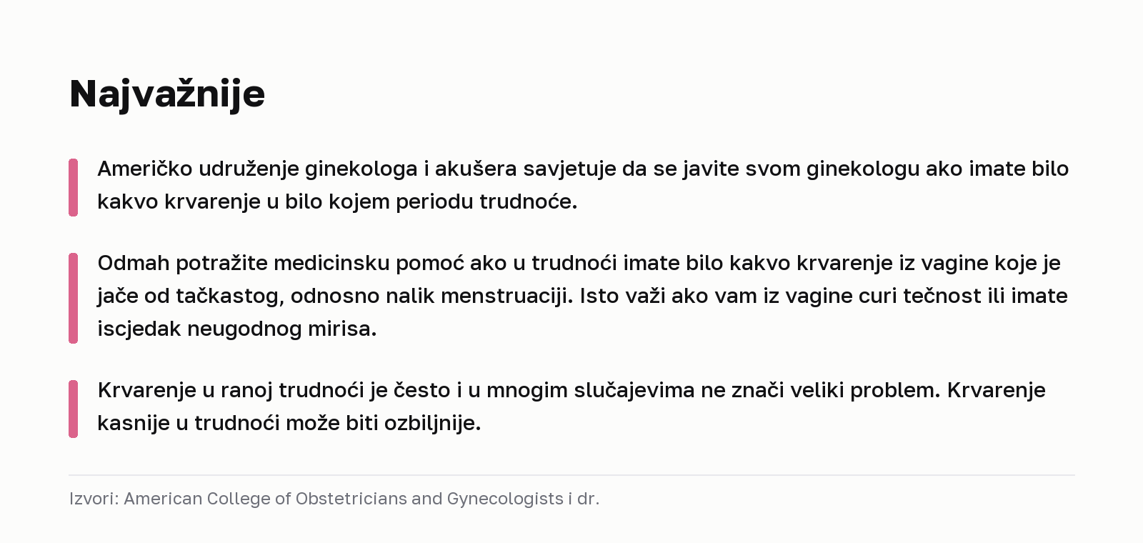 Najvažnije. Američko udruženje ginekologa i akušera savjetuje da se javite svom ginekologu ako imate bilo kakvo krvarenje u bilo kojem periodu trudnoće. Odmah potražite medicinsku pomoć ako u trudnoći imate bilo kakvo krvarenje iz vagine koje je jače od tačkastog, odnosno nalik menstruaciji. Isto važi ako vam iz vagine curi tečnost ili imate iscjedak neugodnog mirisa. Krvarenje u ranoj trudnoći je često i u mnogim slučajevima ne znači veliki problem. Krvarenje kasnije u trudnoći može biti ozbiljnije. Izvori: American College of Obstetricians and Gynecologists i dr.