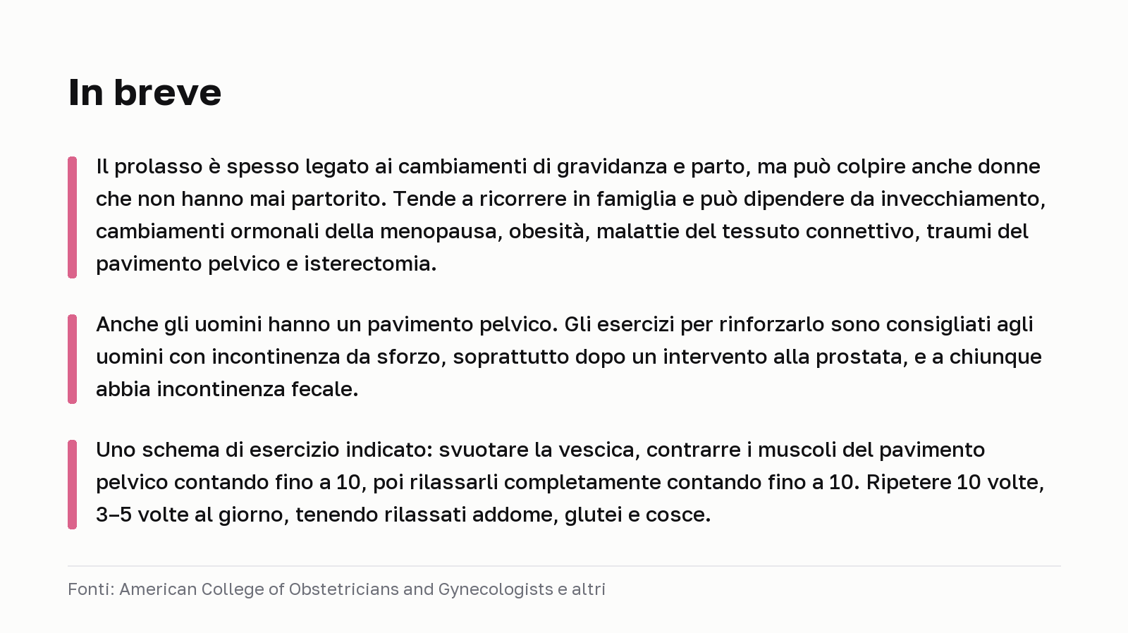 In breve. Il prolasso è spesso legato ai cambiamenti di gravidanza e parto, ma può colpire anche donne che non hanno mai partorito. Tende a ricorrere in famiglia e può dipendere da invecchiamento, cambiamenti ormonali della menopausa, obesità, malattie del tessuto connettivo, traumi del pavimento pelvico e isterectomia. Anche gli uomini hanno un pavimento pelvico. Gli esercizi per rinforzarlo sono consigliati agli uomini con incontinenza da sforzo, soprattutto dopo un intervento alla prostata, e a chiunque abbia incontinenza fecale. Uno schema di esercizio indicato: svuotare la vescica, contrarre i muscoli del pavimento pelvico contando fino a 10, poi rilassarli completamente contando fino a 10. Ripetere 10 volte, 3–5 volte al giorno, tenendo rilassati addome, glutei e cosce. Fonti: American College of Obstetricians and Gynecologists e altri.