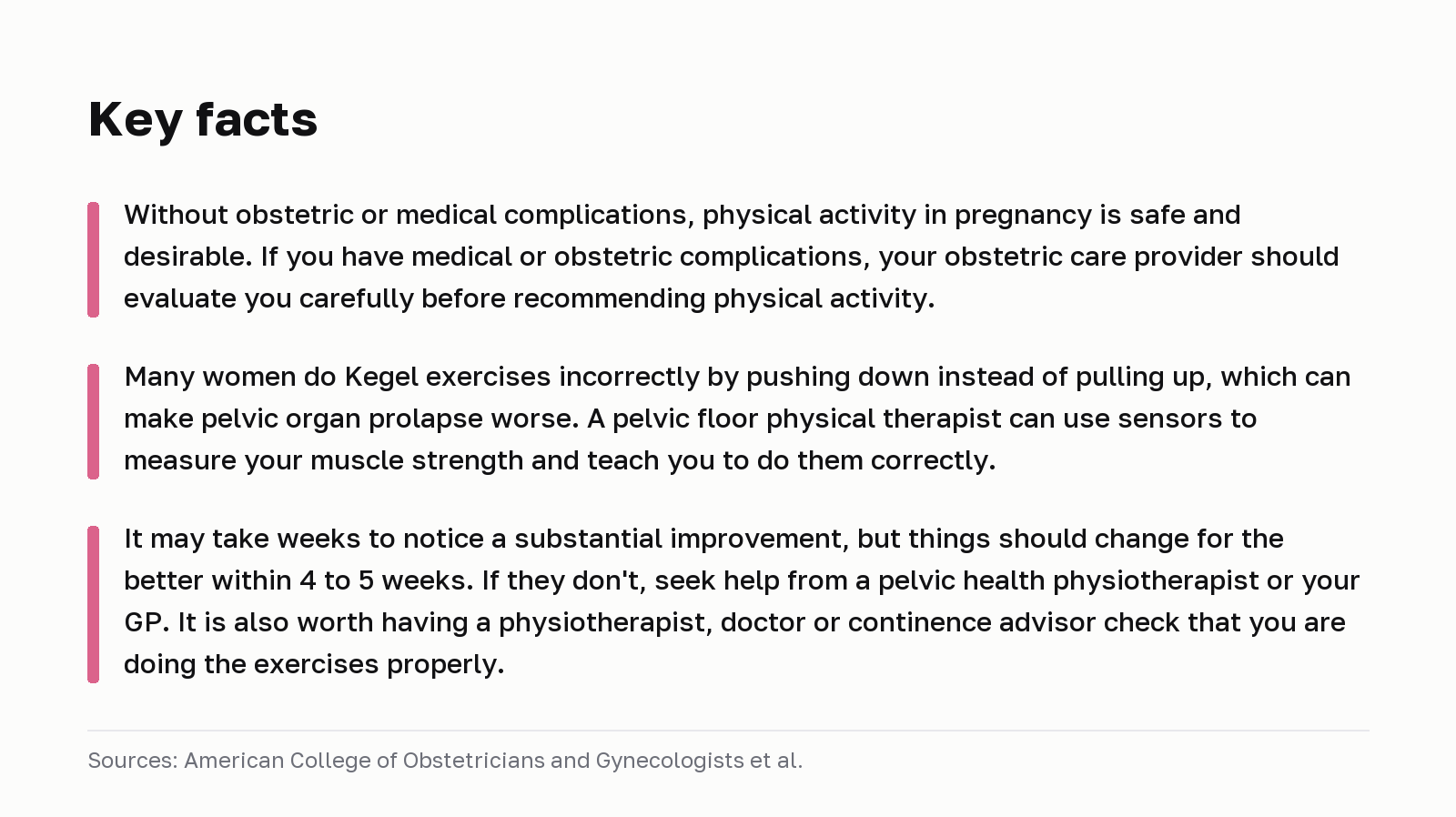 Key facts. Without obstetric or medical complications, physical activity in pregnancy is safe and desirable. If you have medical or obstetric complications, your obstetric care provider should evaluate you carefully before recommending physical activity. Many women do Kegel exercises incorrectly by pushing down instead of pulling up, which can make pelvic organ prolapse worse. A pelvic floor physical therapist can use sensors to measure your muscle strength and teach you to do them correctly. It may take weeks to notice a substantial improvement, but things should change for the better within 4 to 5 weeks. If they don't, seek help from a pelvic health physiotherapist or your GP. It is also worth having a physiotherapist, doctor or continence advisor check that you are doing the exercises properly. Sources: American College of Obstetricians and Gynecologists et al.